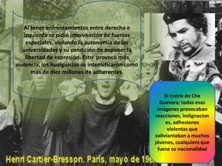 Al tener enfrentamientos entre derecha e
izquierda se pidió intervención de fuerzas
especiales, violando la autonomía de las
universidades y su condición de exponer la
libertad de expresión. Esto provocó más
violencia, los huelguistas se intensificaron como
mas de diez millones de adherentes.

El rostro de Che
Guevara; todas esas
imágenes provocaban
reacciones, indignacion
es, adhesiones
violentas que
soliviantaban a muchos
jóvenes, cualquiera que
fuese su nacionalidad

 