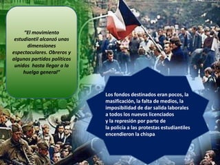 “El movimiento
estudiantil alcanzó unas
dimensiones
espectaculares. Obreros y
algunos partidos políticos
unidos hasta llegar a la
huelga general”

Los fondos destinados eran pocos, la
masificación, la falta de medios, la
imposibilidad de dar salida laborales
a todos los nuevos licenciados
y la represión por parte de
la policía a las protestas estudiantiles
encendieron la chispa:

 