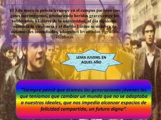El 3 de mayo la policía irrumpe en el campus parisino con
gases lacrimógenos, produciendo heridos graves entre los
sublevados. El cierre de la universidad, al día siguiente,
aumenta la virulencia y el Barrio Latino se siembra de
automóviles incendiados, adoquines levantados y grafitis
idealistas

LEMA JUVENIL EN
AQUEL AÑO

“Siempre pensé que éramos las generaciones jóvenes las
que teníamos que cambiar un mundo que no se adaptaba
a nuestros ideales, que nos impedía alcanzar espacios de
felicidad compartida, un futuro digno”.

 