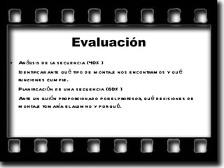 Evaluación Análisis de la secuencia (40%) Identificar ante qué tipo de montaje nos encontramos y qué funciones cumple. Planificación de una secuencia (60%)  Ante un guión proporcionado por el profesor, qué decisiones de montaje tomaría el alumno y por qué. 