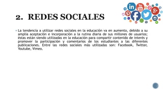  La tendencia a utilizar redes sociales en la educación va en aumento, debido a su
amplia aceptación e incorporación a la rutina diaria de sus millones de usuarios;
éstas están siendo utilizadas en la educación para compartir contenido de interés y
promover la participación y comentarios de los estudiantes a las diferentes
publicaciones. Entre las redes sociales más utilizadas son: Facebook, Twitter,
Youtube, Vimeo.
 