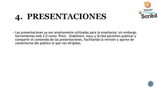  Las presentaciones ya son ampliamente utilizadas para la enseñanza; sin embargo
herramientas web 2.0 como: Prezi, Slideshare, Issuu y Scribd permiten publicar y
compartir el contenido de las presentaciones, facilitando la revisión y aporte de
comentarios del público al que van dirigidas.
 