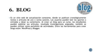  Es un sitio web de actualización constante, donde se publican cronológicamente
textos o artículos de uno o varios autores. Los usuarios pueden leer los aportes o
entradas y dejar su comentario. Al crear un blog para un curso, los estudiantes
pueden publicar sus artículos, resultado investigaciones asignadas, también se
pueden utilizar como portafolio de actividades. Entre las herramientas para crear
blogs están: WordPress y Blogger.
 
