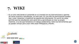  Es un sitio web donde el contenido se va creando con las intervenciones o aportes
de varios usuarios o estudiantes, en este caso. En una wiki los participantes pueden
leer, crear, comentar o modificar los aportes de información. Su uso en las aulas
permite que los estudiantes sean parte de su aprendizaje al crear su propio
material, a la vez que fortalecen el trabajo colaborativo. Entre las herramientas que
se pueden utilizar para crear wikis están Wikispaces y Pbwiki.
 