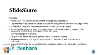 Ventajas:
 Permite dar conferencias sin necesidad de cargar la presentación.
 La presentación se puede ver desde cualquier PC simplemente abriendo una página Web.
 Es más fácil compartir una presentación de trabajo con otros colegas.
 Permite enviar presentaciones con varios megas, difíciles de enviar por correo. Sólo
colgándola en Slideshare envía la dirección de enlace.
 Se evitan los spam de amigos.
 La aplicación permite hacerles comentarios a las presentaciones.
 Se pueden clasificar con Tags. Es decir palabra clave que las asocia e informa el
contenido.
 Se pueden incrustar las presentaciones en cualquier página web, como por ejemplo un
blog.
 