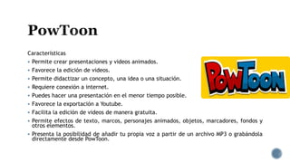 Características
 Permite crear presentaciones y videos animados.
 Favorece la edición de videos.
 Permite didactizar un concepto, una idea o una situación.
 Requiere conexión a internet.
 Puedes hacer una presentación en el menor tiempo posible.
 Favorece la exportación a Youtube.
 Facilita la edición de videos de manera gratuita.
 Permite efectos de texto, marcos, personajes animados, objetos, marcadores, fondos y
otros elementos.
 Presenta la posibilidad de añadir tu propia voz a partir de un archivo MP3 o grabándola
directamente desde PowToon.
 