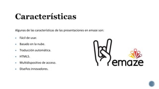 Algunas de las características de las presentaciones en emaze son:
 Fácil de usar.
 Basado en la nube.
 Traducción automática.
 HTML5.
 Multidispositivo de acceso.
 Diseños innovadores.
 