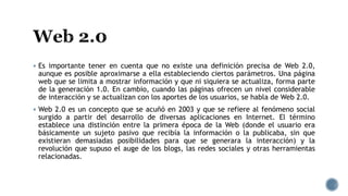  Es importante tener en cuenta que no existe una definición precisa de Web 2.0,
aunque es posible aproximarse a ella estableciendo ciertos parámetros. Una página
web que se limita a mostrar información y que ni siquiera se actualiza, forma parte
de la generación 1.0. En cambio, cuando las páginas ofrecen un nivel considerable
de interacción y se actualizan con los aportes de los usuarios, se habla de Web 2.0.
 Web 2.0 es un concepto que se acuñó en 2003 y que se refiere al fenómeno social
surgido a partir del desarrollo de diversas aplicaciones en Internet. El término
establece una distinción entre la primera época de la Web (donde el usuario era
básicamente un sujeto pasivo que recibía la información o la publicaba, sin que
existieran demasiadas posibilidades para que se generara la interacción) y la
revolución que supuso el auge de los blogs, las redes sociales y otras herramientas
relacionadas.
 