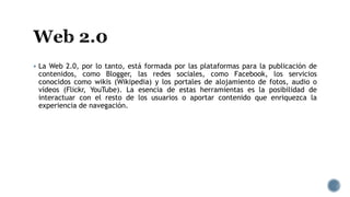  La Web 2.0, por lo tanto, está formada por las plataformas para la publicación de
contenidos, como Blogger, las redes sociales, como Facebook, los servicios
conocidos como wikis (Wikipedia) y los portales de alojamiento de fotos, audio o
vídeos (Flickr, YouTube). La esencia de estas herramientas es la posibilidad de
interactuar con el resto de los usuarios o aportar contenido que enriquezca la
experiencia de navegación.
 