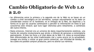 las diferencias entre la primera y la segunda era de la Web no se basan en un
cambio a nivel tecnológico en los servidores, aunque naturalmente se ha dado un
considerable avance en el hardware; es el enfoque de la Red, los objetivos y la
forma en la que los usuarios comenzaron a percibir la información en línea lo que
caracteriza este renacer, que tuvo lugar silenciosa pero velozmente, a comienzos
del nuevo milenio.
 Hasta entonces, Internet era un universo de datos mayoritariamente estáticos, una
fuente de consulta revolucionaria que atraía a millones de personas a contemplarla
pasivamente. Si bien los foros y el chat datan de la Web 1.0, éstos se encontraban
bien diferenciados de los sitios tradicionales (tal y como ocurre en la actualidad);
navegar era similar a visitar un gran centro comercial, con infinidad de tiendas, en
las cuales era posible comprar productos, pero no alterar sus vidrieras.
 