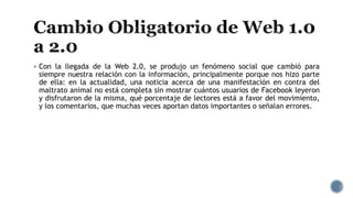  Con la llegada de la Web 2.0, se produjo un fenómeno social que cambió para
siempre nuestra relación con la información, principalmente porque nos hizo parte
de ella: en la actualidad, una noticia acerca de una manifestación en contra del
maltrato animal no está completa sin mostrar cuántos usuarios de Facebook leyeron
y disfrutaron de la misma, qué porcentaje de lectores está a favor del movimiento,
y los comentarios, que muchas veces aportan datos importantes o señalan errores.
 