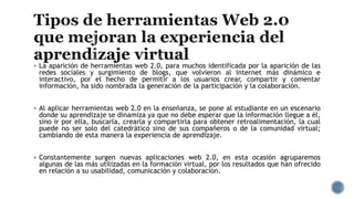  La aparición de herramientas web 2.0, para muchos identificada por la aparición de las
redes sociales y surgimiento de blogs, que volvieron al Internet más dinámico e
interactivo, por el hecho de permitir a los usuarios crear, compartir y comentar
información, ha sido nombrada la generación de la participación y la colaboración.
 Al aplicar herramientas web 2.0 en la enseñanza, se pone al estudiante en un escenario
donde su aprendizaje se dinamiza ya que no debe esperar que la información llegue a él,
sino ir por ella, buscarla, crearla y compartirla para obtener retroalimentación, la cual
puede no ser solo del catedrático sino de sus compañeros o de la comunidad virtual;
cambiando de esta manera la experiencia de aprendizaje.
 Constantemente surgen nuevas aplicaciones web 2.0, en esta ocasión agruparemos
algunas de las más utilizadas en la formación virtual, por los resultados que han ofrecido
en relación a su usabilidad, comunicación y colaboración.
 