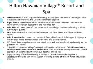 Hilton Hawaiian Village® Resort and
Spa
• Paradise Pool – A 5,000-square-foot family activity pool that boasts the longest slide
in Waikiki and overlooks the Duke Kahanamoku Lagoon.
• Super Pool – 10,000 square foot beachfront pool located between the Rainbow
Tower and Ali'i Tower, adjacent to the Hau Tree Bar,
• Keiki Pool –A tiered pool off the Super Pool, providing a shallow swimming pool for
our younger guests.
• Tapa Pool – A tropical pool located between the Tapa Tower and Diamond Head
Tower.
• Kalia Tower Pool – Located on the fourth floor, this dramatic infinity pool, displays a
mosaic-tiled maile lei intertwined with ilima and pikake flowers.
• Ali'i Tower Pool – A private sanctuary with sun-deck and whirlpool, exclusively for the
guests of Ali'i Tower.
• Enjoy Hilton Hawaiian Village’s exceptional location adjacent to Duke Kahanamoku
Beach - named the #2 beach in America for 2013 in internationally-renowned coastal
ecologist Dr. Stephen Leatherman (Dr Beach)’s annual list.
• Enjoy an array of fun-filled family activities at Duke Kahanamoku Lagoon, a
spectacular five-acre salt-water lagoon featuring a state-of-the-art water circulation
system.
 