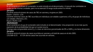 RAZON
Es un cociente en el que el numerador no está incluido en el denominador. A menudo las cantidades se
miden en las mismas unidades, pero no es esencial. El rango oscila entre 0 e infinito.
Ejemplos
Cociente entre el número de casos de TBC en varones y mujeres en 2005:
Razón= 135/53= 2,55
Cociente entre los casos de TBC ocurridos en individuos con edades superiores a 55 y el grupo de individuos
con edades inferiores a 55 :
Razón=95/93=1,02
PROPORCION
Es un cociente en el que el numerador está incluido en el denominador. Una proporción no es más que la
expresión de la probabilidad de que un suceso ocurra.
El rango esta comprendido entre 0 y 1 o bien en términos porcentuales de 0% a 100%, y no tiene dimensión.
Ejemplos
Cociente entre el número de casos ocurridos en varones y el total de casos en el año 2005.
135/188=0,72 El 72% de los casos han ocurrido en varones.
 