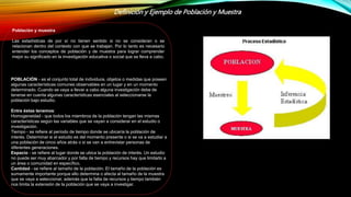 Definición y Ejemplo de Población y Muestra
Población y muestra
Las estadísticas de por sí no tienen sentido si no se consideran o se
relacionan dentro del contexto con que se trabajan. Por lo tanto es necesario
entender los conceptos de población y de muestra para lograr comprender
mejor su significado en la investigación educativa o social que se lleva a cabo.
POBLACIÓN - es el conjunto total de individuos, objetos o medidas que poseen
algunas características comunes observables en un lugar y en un momento
determinado. Cuando se vaya a llevar a cabo alguna investigación debe de
tenerse en cuenta algunas características esenciales al seleccionarse la
población bajo estudio.
Entre éstas tenemos:
Homogeneidad - que todos los miembros de la población tengan las mismas
características según las variables que se vayan a considerar en el estudio o
investigación.
Tiempo - se refiere al período de tiempo donde se ubicaría la población de
interés. Determinar si el estudio es del momento presente o si se va a estudiar a
una población de cinco años atrás o si se van a entrevistar personas de
diferentes generaciones.
Espacio - se refiere al lugar donde se ubica la población de interés. Un estudio
no puede ser muy abarcador y por falta de tiempo y recursos hay que limitarlo a
un área o comunidad en específico.
Cantidad - se refiere al tamaño de la población. El tamaño de la población es
sumamente importante porque ello determina o afecta al tamaño de la muestra
que se vaya a seleccionar, además que la falta de recursos y tiempo también
nos limita la extensión de la población que se vaya a investigar.
 