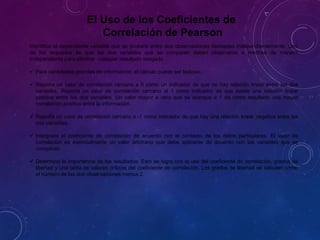 El Uso de los Coeficientes de
Correlación de Pearson
Identifica el dependiente variable que se probará entre dos observaciones derivadas independientemente. Uno
de los requisitos es que las dos variables que se comparan deben observarse o medirse de manera
independiente para eliminar cualquier resultado sesgado.
 Para cantidades grandes de información, el cálculo puede ser tedioso.
 Reporta un valor de correlación cercano a 0 como un indicador de que no hay relación linear entre las dos
variables. Reporta un valor de correlación cercano al 1 como indicador de que existe una relación linear
positiva entre las dos variables. Un valor mayor a cero que se acerque a 1 da como resultado una mayor
correlación positiva entre la información.
 Reporta un valor de correlación cercano a -1 como indicador de que hay una relación linear negativa entre las
dos variables.
 Interpreta el coeficiente de correlación de acuerdo con el contexto de los datos particulares. El valor de
correlación es esencialmente un valor arbitrario que debe aplicarse de acuerdo con las variables que se
comparan.
 Determina la importancia de los resultados. Esto se logra con el uso del coeficiente de correlación, grados de
libertad y una tabla de valores críticos del coeficiente de correlación. Los grados de libertad se calculan como
el número de las dos observaciones menos 2.
 