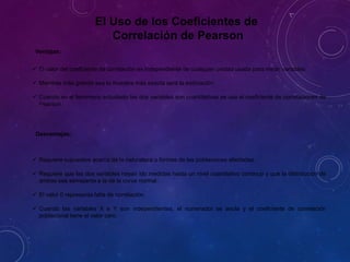 El Uso de los Coeficientes de
Correlación de Pearson
Ventajas:
 El valor del coeficiente de correlación es independiente de cualquier unidad usada para medir variables.
 Mientras más grande sea la muestra más exacta será la estimación
 Cuando en el fenómeno estudiado las dos variables son cuantitativas se usa el coeficiente de correlaciones de
Pearson.
Desventajas:
 Requiere supuestos acerca de la naturaleza o formas de las poblaciones afectadas.
 Requiere que las dos variables hayan ido medidas hasta un nivel cuantitativo continuo y que la distribución de
ambas sea semejante a la de la curva normal.
 El valor 0 representa falta de correlación.
 Cuando las variables X e Y son independientes, el numerador se anula y el coeficiente de correlación
poblacional tiene el valor cero.
 