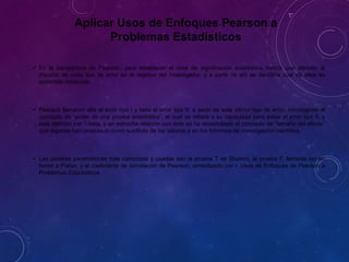 Aplicar Usos de Enfoques Pearson a
Problemas Estadísticos
 En la perspectiva de Pearson, para establecer el nivel de significación estadística habría que atender al
impacto de cada tipo de error en el objetivo del investigador, y a partir de ahí se decidiría cuál de ellos es
preferible minimizar.
 Pearson llamaron alfa al error tipo I y beta al error tipo II; a partir de este último tipo de error, introdujeron el
concepto de “poder de una prueba estadística”, el cual se refiere a su capacidad para evitar el error tipo II, y
está definido por 1-beta, y en estrecha relación con éste se ha desarrollado el concepto de “tamaño del efecto”
que algunos han propuesto como sustituto de los valores p en los informes de investigación científica.
 Las pruebas paramétricas más conocidas y usadas son la prueba T de Student, la prueba F, llamada así en
honor a Fisher, y el coeficiente de correlación de Pearson, simbolizado por r. Usos de Enfoques de Pearson a
Problemas Estadísticos
 