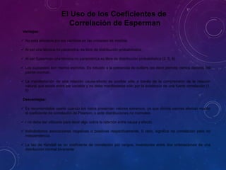Ventajas:
 No está afectada por los cambios en las unidades de medida.
 Al ser una técnica no parámetra, es libre de distribución probabilística.
 Al ser Spearman una técnica no paramétrica es libre de distribución probabilística (2, 5, 9).
 Los supuestos son menos estrictos. Es robusto a la presencia de outliers (es decir permite ciertos desvíos del
patrón normal).
 La manifestación de una relación causa-efecto es posible sólo a través de la comprensión de la relación
natural que existe entre las variable y no debe manifestarse sólo por la existencia de una fuerte correlación (1,
5)
Desventajas:
 Es recomendable usarlo cuando los datos presentan valores extremos, ya que dichos valores afectan mucho
el coeficiente de correlación de Pearson, o ante distribuciones no normales.
 r no debe ser utilizado para decir algo sobre la relación entre causa y efecto.
 Indicándonos asociaciones negativas o positivas respectivamente, 0 cero, significa no correlación pero no
independencia.
 La tau de Kendall es un coeficiente de correlación por rangos, inversiones entre dos ordenaciones de una
distribución normal bivariante
El Uso de los Coeficientes de
Correlación de Esperman
 
