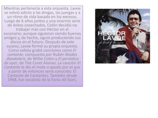 Mientras pertenecía a esta orquesta, Lavoe
se volvió adicto a las drogas, las juergas y a
  un ritmo de vida basada en los excesos.
Luego de 6 años juntos y una enorme serie
   de éxitos cosechados, Colón decidió no
        trabajar más con Héctor en el
escenario; aunque siguieron siendo buenos
amigos y, de hecho, siguió produciendo sus
     discos en el futuro. Después de este
  suceso, Lavoe formó su propia orquesta.
    Como solista grabó canciones como El
   cantante, compuesta por Rubén Blades
 ;Bandolera, de Willie Colón y El periódico
de ayer, de Tite Curet Alonso. La canción El
Cantante le dio el mote o apodo por el que
   a partir de entonces sería conocido: El
   Cantante de Cantantes. También desde
   1968, fue vocalista de la Fania All Stars.
 