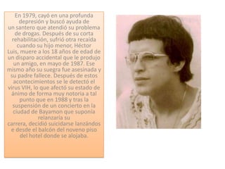 En 1979, cayó en una profunda
      depresión y buscó ayuda de
un santero que atendió su problema
    de drogas. Después de su corta
  rehabilitación, sufrió otra recaída
     cuando su hijo menor, Héctor
Luis, muere a los 18 años de edad de
un disparo accidental que le produjo
   un amigo, en mayo de 1987. Ese
mismo año su suegra fue asesinada y
 su padre fallece. Después de estos
   acontecimientos se le detectó el
virus VIH, lo que afectó su estado de
 ánimo de forma muy notoria a tal
      punto que en 1988 y tras la
  suspensión de un concierto en la
  ciudad de Bayamon que suponía
             relanzaría su
carrera, decidió suicidarse lanzándos
 e desde el balcón del noveno piso
      del hotel donde se alojaba.
 