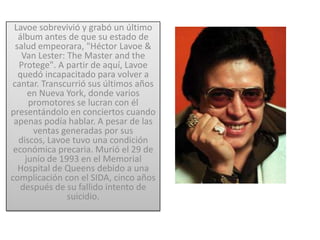 Lavoe sobrevivió y grabó un último
  álbum antes de que su estado de
 salud empeorara, "Héctor Lavoe &
   Van Lester: The Master and the
  Protege". A partir de aquí, Lavoe
  quedó incapacitado para volver a
cantar. Transcurrió sus últimos años
     en Nueva York, donde varios
     promotores se lucran con él
presentándolo en conciertos cuando
 apenas podía hablar. A pesar de las
      ventas generadas por sus
  discos, Lavoe tuvo una condición
 económica precaria. Murió el 29 de
    junio de 1993 en el Memorial
  Hospital de Queens debido a una
complicación con el SIDA, cinco años
   después de su fallido intento de
               suicidio.
 