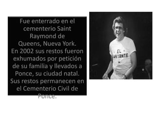 Fue enterrado en el
     cementerio Saint
       Raymond de
   Queens, Nueva York.
En 2002 sus restos fueron
 exhumados por petición
 de su familia y llevados a
  Ponce, su ciudad natal.
Sus restos permanecen en
  el Cementerio Civil de
          Ponce.
 