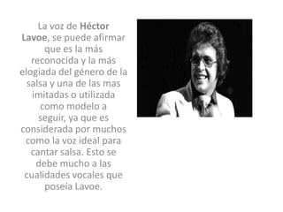 La voz de Héctor
Lavoe, se puede afirmar
      que es la más
   reconocida y la más
elogiada del género de la
  salsa y una de las mas
   imitadas o utilizada
     como modelo a
     seguir, ya que es
considerada por muchos
 como la voz ideal para
   cantar salsa. Esto se
    debe mucho a las
 cualidades vocales que
      poseía Lavoe.
 