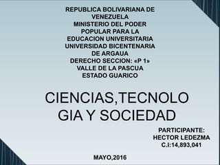REPUBLICA BOLIVARIANA DE
VENEZUELA
MINISTERIO DEL PODER
POPULAR PARA LA
EDUCACION UNIVERSITARIA
UNIVERSIDAD BICENTENARIA
DE ARGAUA
DERECHO SECCION: «P 1»
VALLE DE LA PASCUA
ESTADO GUARICO
PARTICIPANTE:
HECTOR LEDEZMA
C.I:14,893,041
MAYO,2016
CIENCIAS,TECNOLO
GIA Y SOCIEDAD
 