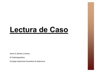 Lectura de Caso
Hector A. Benitez La Gasca
R1 Radiodiagnóstico
Complejo Asistencial Universitario de Salamanca
 