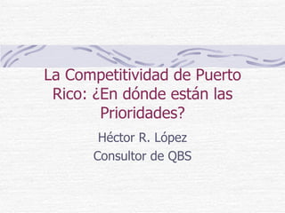 La Competitividad de Puerto Rico: ¿En dónde están las Prioridades? Héctor R. López Consultor de QBS 
