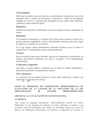 Contextualizada
Debe tener en cuenta a cada uno como es, sus antecedentes y experiencias, su nivel de
desarrollo físico y mental, su motivación y expectativas… Surge así una pregunta
compleja de resolver: si partimos del presupuesto de que todos somos diferentes,
¿podemos evaluar a todos por igual?
Diagnóstica
Identifica las deficiencias y dificultades, así como los logros y fracasos, analizando sus
causas.
Reguladora
La recogida de información y el análisis de la misma cobra sentido si revierte en el
proceso educativo regulándolo, es decir, introduciendo variaciones para mejor lograr
los objetivos y responder así con eficacia.
Es lo que algunos autores denominaron evaluación formativa, pues al realizar el
seguimiento se va aprendiendo a actuar más adecuadamente.
Criterial
Que la valoración tenga como referencia, más que la comparación o clasificación, los
criterios previamente establecidos por todos y recogidos en los Planteamientos
Institucionales.
Colaborativa, compartida
Que todos se sientan artífices y colaboren; de esa forma se sentirán responsables y
participarán igualmente en la propuesta de mejora.
Útil y orientadora
La evaluación tiene un carácter funcional, es decir, debe resultar útil y orientar a los
implicados e interesados en la misma.
SEGÚN EL PROGRAMA DE COOPERACIÓN IBEROAMERICANA EN
EVALUACIÓN DE LA CALIDAD DE LA EDUCACIÓN DE LA OEI
(ORGANIZACIÓN DE ESTADOS IBEROAMERICANOS)
ADICIONAL A LA EVALUACIÓN DE LOS ESTUDIANTES,
EN MÉXICO
Han creado un programa denominado: “Aprovechamiento escolar” de Carrera
Magisterial. En este programa los docentes en forma voluntaria se someten a una
evaluación anual del desempeño, que incluye las actividades diarias en el aula (35
puntos), las habilidades profesionales (25 puntos), la educación (15 puntos), la
 