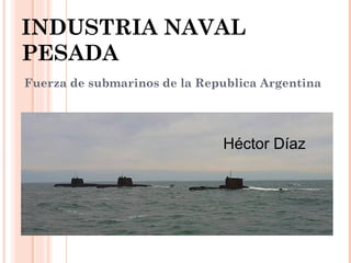 INDUSTRIA NAVAL
PESADA
Fuerza de submarinos de la Republica Argentina
Héctor Díaz
 