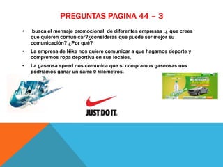 PREGUNTAS PAGINA 44 – 3
• busca el mensaje promocional de diferentes empresas .¿ que crees
que quieren comunicar?¿consideras que puede ser mejor su
comunicación? ¿Por qué?
• La empresa de Nike nos quiere comunicar a que hagamos deporte y
compremos ropa deportiva en sus locales.
• La gaseosa speed nos comunica que si compramos gaseosas nos
podriamos ganar un carro 0 kilómetros.
 