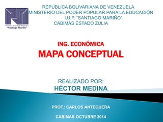 ERIOREPÚBLICA BOLIVARIANA DE VENEZUELA 
MINISTERIO DEL PODER POPULAR PARA LA EDUCACIÓN 
I.U.P. “SANTIAGO MARIÑO” 
CABIMAS ESTADO ZULIA 
ING. ECONÓMICA 
MAPA CONCEPTUAL 
REALIZADO POR: 
HÉCTOR MEDINA 
PROF.: CARLOS ANTEQUERA 
CABIMAS OCTUBRE 2014 
 