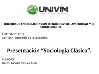 DOCTORADO EN EDUCACION CON TECNOLOGIAS DEL APRENDIZAJE Y EL
CONOCIMIENTO.
CUATRIMESTRE: 1
MATERIA: Sociología de la Educación.
Presentación “Sociología Clásica”.
ELABORO:
Héctor Gabriel Medina Ayala.
 