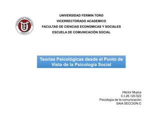 UNIVERSIDAD FERMIN TORO
VICERRECTORADO ACADEMICO
FACULTAD DE CIENCIAS ECONOMICAS Y SOCIALES
ESCUELA DE COMUNICACIÓN SOCIAL
Teorías Psicológicas desde el Punto de
Vista de la Psicología Social
Héctor Mujica
C.I.26.120.522
Psicología de la comunicación
SAIA SECCION C
 