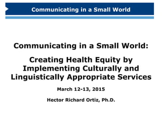 Communicating in a Small World:
Creating Health Equity by
Implementing Culturally and
Linguistically Appropriate Services
March 12-13, 2015
Hector Richard Ortiz, Ph.D.
Communicating in a Small World
 