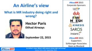 An	
  Airline’s	
  view:	
  What	
  is	
  MR	
  industry	
  doing	
  right	
  and	
  wrong?	
  
Hector	
  Paris,	
  UAE,	
  September	
  2015	
  
An	
  Airline’s	
  view	
  
What	
  is	
  MR	
  industry	
  doing	
  right	
  and	
  
wrong?	
  
Hector	
  Paris	
  
E=had	
  Airways	
  
	
  
	
  
September	
  22,	
  2015	
  
#NewMR	
  2015	
  	
  
Corporate	
  Sponsors	
  
#NewMR	
  2015	
  	
  
Supporters	
  
Schlesinger	
  Associates	
  
Keen	
  as	
  Mustard	
  
 