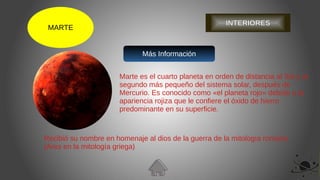 MARTE
Marte es el cuarto planeta en orden de distancia al Sol y el
segundo más pequeño del sistema solar, después de
Mercurio. Es conocido como «el planeta rojo» debido a la
apariencia rojiza que le confiere el óxido de hierro
predominante en su superficie.
Recibió su nombre en homenaje al dios de la guerra de la mitología romana
(Ares en la mitología griega)
Más Información
INTERIORES
 