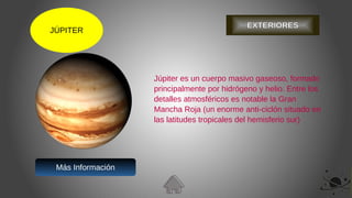 JÚPITER
EXTERIORES
Júpiter es un cuerpo masivo gaseoso, formado
principalmente por hidrógeno y helio. Entre los
detalles atmosféricos es notable la Gran
Mancha Roja (un enorme anti-ciclón situado en
las latitudes tropicales del hemisferio sur)
Más Información
 