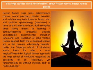 Best Yoga Teacher in usa Hector Ramos, about Hector Ramos, Hector Ramos
profile
Hector Ramos yoga joins epistemology,
control, moral practices, precise exercises
and self-headway techniques for body, mind
and spirit.Its epistemology (pramanas) is
same as the Samkhya school. Both recognize
three strong means to learning –
acknowledgment (pratyākṣa, arrange
unmistakable discernments), induction
(anumāna) and revelation of solid masters
(sabda, agama). Both these standard schools
are in like manner vehemently dualistic.
Unlike the Sāṃkhya school of Hinduism,
which looks for after a non-
magical/freethinker logical thinker approach,
the Yoga school of Hinduism recognizes the
possibility of an "individual, yet
fundamentally sit without moving, god" or
"individual god"
 