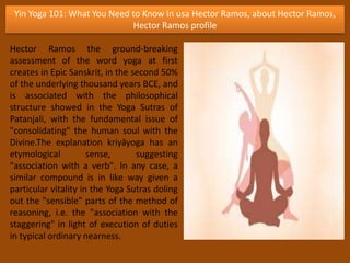 Yin Yoga 101: What You Need to Know in usa Hector Ramos, about Hector Ramos,
Hector Ramos profile
Hector Ramos the ground-breaking
assessment of the word yoga at first
creates in Epic Sanskrit, in the second 50%
of the underlying thousand years BCE, and
is associated with the philosophical
structure showed in the Yoga Sutras of
Patanjali, with the fundamental issue of
"consolidating" the human soul with the
Divine.The explanation kriyāyoga has an
etymological sense, suggesting
"association with a verb". In any case, a
similar compound is in like way given a
particular vitality in the Yoga Sutras doling
out the "sensible" parts of the method of
reasoning, i.e. the "association with the
staggering" in light of execution of duties
in typical ordinary nearness.
 