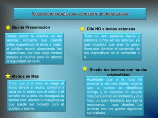 Buena Presentación
Debes cuidar la estética de tus
laminas, recuerda que cuando
estés exponiendo el tema a tratar,
el publico estará observando las
diapositivas, por eso elige fondos
simples y neutros para no afectar
la legibilidad del texto.
Menos es Más
Trata que a la hora de elegir el
fondo simple y neutro, combine y
vaya de la mano con el estilo y el
tamaño de la letra, no recargues tu
lamina con efectos o imágenes ya
que puede ser molesto para el
publico presente.
Dile NO a textos extensos
Trata de usar palabras claves o
párrafos cortos en las laminas, ya
que recuerda que eres tú quien
tiene que dominar el contenido de
tus diapositivas no el contenido a
ti.
Diseña tus laminas con mucha
originalidad
Acuérdate que a la hora de
exponer o dar una charla, quieres
que tu publico se identifique
contigo y te conozca un poquito
más para entrar en confianza y que
haya un buen feedback, por eso te
recomiendo que diseñes tus
laminas con tus gustos siguiendo
tus instintos .
 