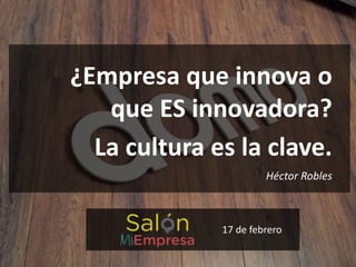 ¿Empresa que innova o
que ES innovadora?
La cultura es la clave.
Héctor Robles
17 de febrero
 