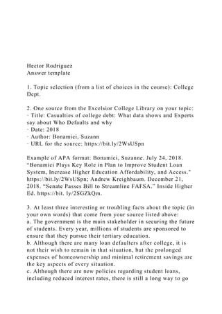 Hector Rodriguez
Answer template
1. Topic selection (from a list of choices in the course): College
Dept.
2. One source from the Excelsior College Library on your topic:
· Title: Casualties of college debt: What data shows and Experts
say about Who Defaults and why
· Date: 2018
· Author: Bonamici, Suzann
· URL for the source: https://bit.ly/2WsUSpn
Example of APA format: Bonamici, Suzanne. July 24, 2018.
“Bonamici Plays Key Role in Plan to Improve Student Loan
System, Increase Higher Education Affordability, and Access."
https://bit.ly/2WsUSpn; Andrew Kreighbaum. December 21,
2018. “Senate Passes Bill to Streamline FAFSA.” Inside Higher
Ed. https://bit. ly/2SGZkQm.
3. At least three interesting or troubling facts about the topic (in
your own words) that come from your source listed above:
a. The government is the main stakeholder in securing the future
of students. Every year, millions of students are sponsored to
ensure that they pursue their tertiary education.
b. Although there are many loan defaulters after college, it is
not their wish to remain in that situation, but the prolonged
expenses of homeownership and minimal retirement savings are
the key aspects of every situation.
c. Although there are new policies regarding student loans,
including reduced interest rates, there is still a long way to go
 