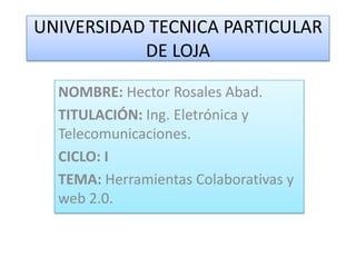 UNIVERSIDAD TECNICA PARTICULAR
           DE LOJA

  NOMBRE: Hector Rosales Abad.
  TITULACIÓN: Ing. Eletrónica y
  Telecomunicaciones.
  CICLO: I
  TEMA: Herramientas Colaborativas y
  web 2.0.
 