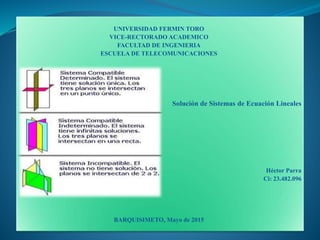 UNIVERSIDAD FERMIN TORO
VICE-RECTORADO ACADEMICO
FACULTAD DE INGENIERIA
ESCUELA DE TELECOMUNICACIONES
Solución de Sistemas de Ecuación Lineales
Héctor Parra
Ci: 23.482.096
BARQUISIMETO, Mayo de 2015
 