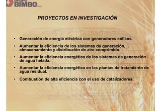 PROYECTOS EN INVESTIGACIÓN



•   Generación de energía eléctrica con generadores eólicos.
•   Aumentar la eficiencia de los sistemas de generación,
    almacenamiento y distribución de aire comprimido.
•   Aumentar la eficiencia energética de los sistemas de generación
    de agua helada.
•   Aumentar la eficiencia energética en las plantas de tratamiento de
    agua residual.
•   Combustión de alta eficiencia con el uso de catalizadores.
 