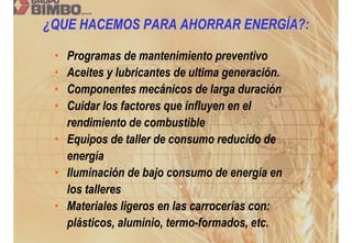 ¿QUE HACEMOS PARA AHORRAR ENERGÍA?:

 • Programas de mantenimiento preventivo
 • Aceites y lubricantes de ultima generación.
 • Componentes mecánicos de larga duración
 • Cuidar los factores que influyen en el
   rendimiento de combustible
 • Equipos de taller de consumo reducido de
   energía
 • Iluminación de bajo consumo de energía en
   los talleres
 • Materiales ligeros en las carrocerías con:
   plásticos, aluminio, termo-formados, etc.
 